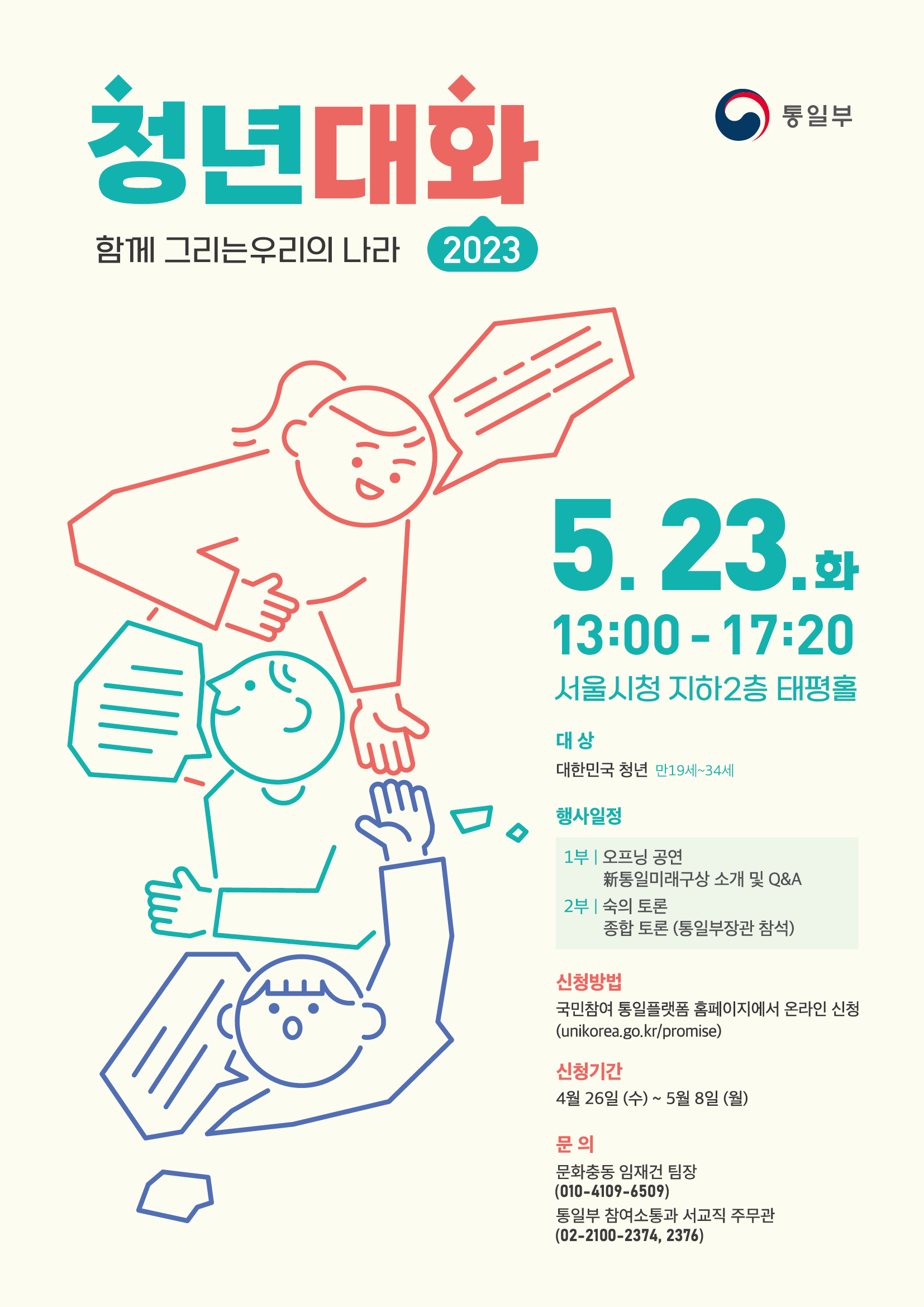 청년대화 함께 그리는 우리의 나라 2023 / 통일부 / 
5. 23. 화 13:00 ~ 17:20 서울시청 지하 2층 태평홀 /
대상 : 대한민국 청년 만 19세 ~ 34세
행사일정 : 
1부 | 오프닝 공연
新통일미래구상 소개 및 Q&A
2부 | 숙의 토론
종합 토론 (통일부장관 참석)
신청방법 ;
국민참여 통일플랫폼 홈페이지에서 온라인 신청
(unikorea.go.kr/promise)
신청기간 :
4월 26일 (수)~ 5월 8일 (월)
문의 :
문화충동 임재건 팀장
(010-4109-6509)
통일부 참여소통과 서교직 주무관
(02-2100-2374, 2376)